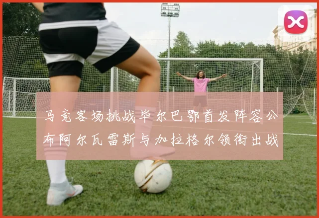 马竞客场挑战毕尔巴鄂首发阵容公布阿尔瓦雷斯与加拉格尔领衔出战