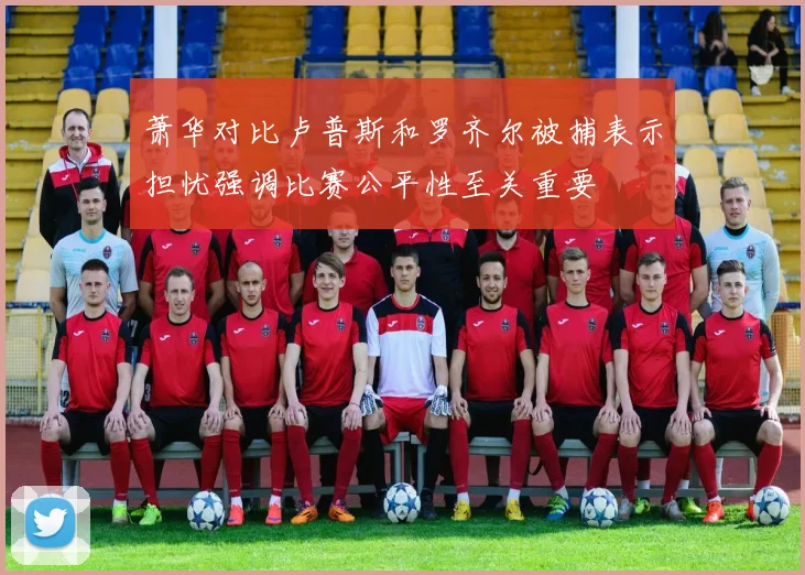 萧华对比卢普斯和罗齐尔被捕表示担忧强调比赛公平性至关重要