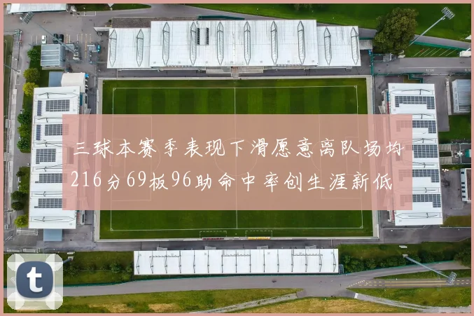 三球本赛季表现下滑愿意离队场均216分69板96助命中率创生涯新低