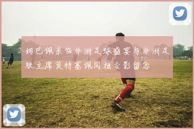 姆巴佩亲临非洲足球盛宴与非洲足联主席莫特塞佩同框合影留念
