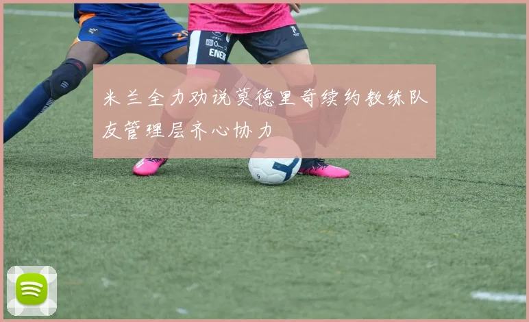 米兰全力劝说莫德里奇续约教练队友管理层齐心协力
