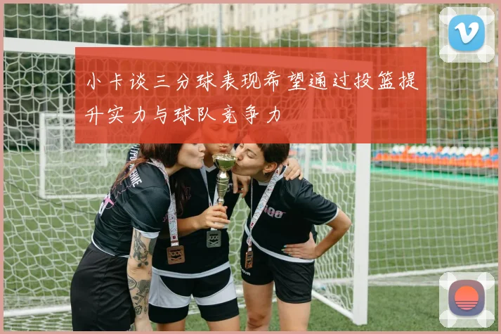 小卡谈三分球表现希望通过投篮提升实力与球队竞争力